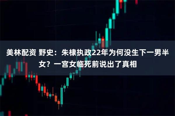 美林配资 野史：朱棣执政22年为何没生下一男半女？一宫女临死前说出了真相