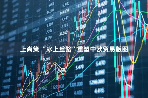 上尚策 “冰上丝路”重塑中欧贸易版图
