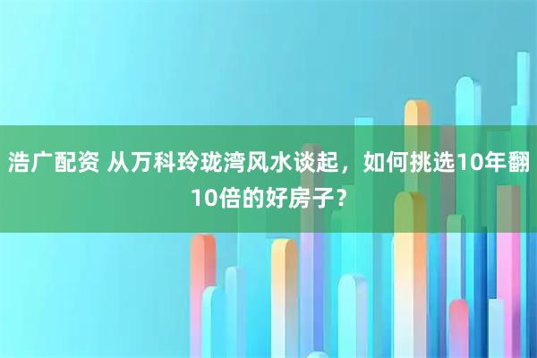 浩广配资 从万科玲珑湾风水谈起，如何挑选10年翻10倍的好房子？