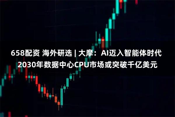 658配资 海外研选 | 大摩：AI迈入智能体时代 2030年数据中心CPU市场或突破千亿美元