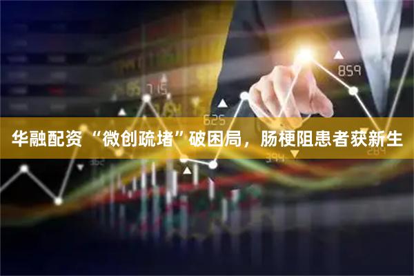 华融配资 “微创疏堵”破困局，肠梗阻患者获新生