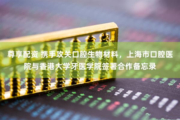 尊享配资 携手攻关口腔生物材料，上海市口腔医院与香港大学牙医学院签署合作备忘录