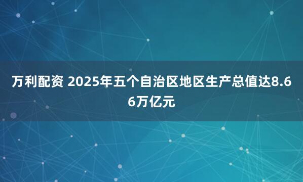 万利配资 2025年五个自治区地区生产总值达8.66万亿元