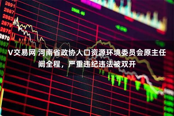 V交易网 河南省政协人口资源环境委员会原主任阚全程，严重违纪违法被双开