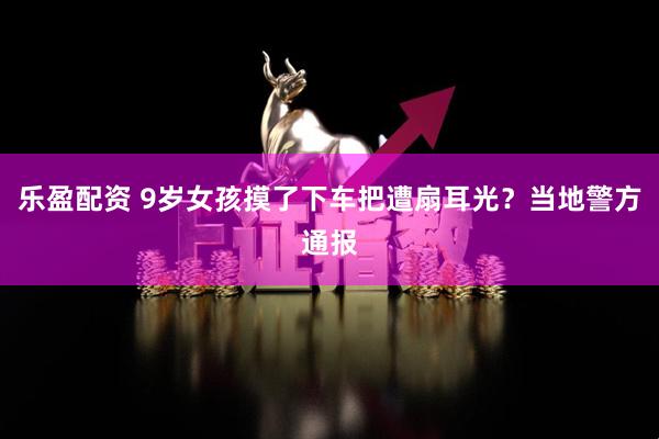乐盈配资 9岁女孩摸了下车把遭扇耳光？当地警方通报
