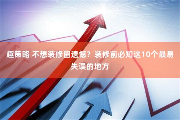 趣策略 不想装修留遗憾？装修前必知这10个最易失误的地方
